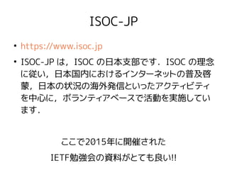 ISOC-JP
●
https://www.isoc.jp
●
ISOC-JP は，ISOC の日本支部です．ISOC の理念
に従い，日本国内におけるインターネットの普及啓
蒙，日本の状況の海外発信といったアクティビティ
を中心に，ボランティアベースで活動を実施してい
ます．
ここで2015年に開催された
IETF勉強会の資料がとても良い!!
 