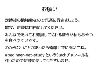 お願い
定時後の勉強会なので気楽に行きましょう。
飲食、雑談は自由にしてください。
みんなであれこれ雑談してくれるほうが私もおやつ
を食べやすいです。
わからないことがあったら遠慮せずに聞いてね。
#beginner-net-study というSlackチャンネルを
作ったので雑談に使ってくださいませ。
 