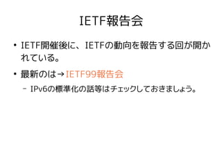 IETF報告会
●
IETF開催後に、IETFの動向を報告する回が開か
れている。
●
最新のは→IETF99報告会
– IPv6の標準化の話等はチェックしておきましょう。
 