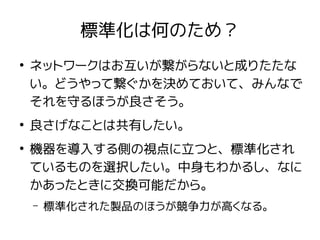 標準化は何のため？
●
ネットワークはお互いが繋がらないと成りたたな
い。どうやって繋ぐかを決めておいて、みんなで
それを守るほうが良さそう。
●
良さげなことは共有したい。
●
機器を導入する側の視点に立つと、標準化され
ているものを選択したい。中身もわかるし、なに
かあったときに交換可能だから。
– 標準化された製品のほうが競争力が高くなる。
 