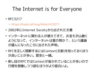 The Internet is for Everyone
●
RFC3217
– https://tools.ietf.org/html/rfc3271
●
2002年にInternet Societyから出された文書
●
インターネットに関わる人が増えてきて、お金も沢山動く
ようになって、インターネットは誰の物か？、という議論
が盛んになったころに出された声明。
●
RFCを正しく理解するにはContext(文脈)を知っておくほう
が良いことが多い。歴史と一緒。
●
新し目のRFCではContextが省かれていることが多いので
行間を想像しつつ読むほうがより面白いよ。
 