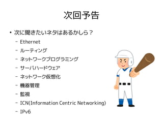 次回予告
●
次に聞きたいネタはあるかしら？
– Ethernet
– ルーティング
– ネットワークプログラミング
– サーバハードウェア
– ネットワーク仮想化
– 機器管理
– 監視
– ICN(Information Centric Networking)
– IPv6
 