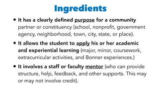 •It has a clearly deﬁned purpose for a community
partner or constituency (school, nonprofit, government
agency, neighborhood, town, city, state, or place).
•It allows the student to apply his or her academic
and experiential learning (major, minor, coursework,
extracurricular activities, and Bonner experiences.)
•It involves a staff or faculty mentor (who can provide
structure, help, feedback, and other supports. This may
or may not involve credit).
Ingredients
 