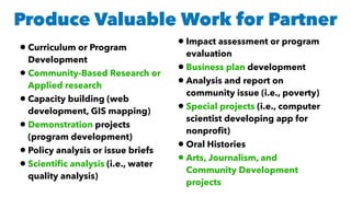 Produce Valuable Work for Partner
•Curriculum or Program
Development
•Community-Based Research or
Applied research
•Capacity building (web
development, GIS mapping)
•Demonstration projects
(program development)
•Policy analysis or issue briefs
•Scientiﬁc analysis (i.e., water
quality analysis)
•Impact assessment or program
evaluation
•Business plan development
•Analysis and report on
community issue (i.e., poverty)
•Special projects (i.e., computer
scientist developing app for
nonproﬁt)
•Oral Histories
•Arts, Journalism, and
Community Development
projects
 