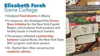 Elizabeth Farah
Siena College
•Analyzed food deserts in Albany
•In response, she developed the Corner
Store Initiative for the New York Capital
Region, which places fresh produce and
healthy foods in small local markets.
•The project reflected a partnership
between Capital Roots, the New York State
WIC program, and store owners.
•Dr. Rachel-Stern Marr served as her
academic advisor.
 