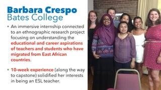 Barbara Crespo
Bates College
• An immersive internship connected
to an ethnographic research project
focusing on understanding the
educational and career aspirations
of teachers and students who have
migrated from East African
countries.
• 10-week experience (along the way
to capstone) solidified her interests
in being an ESL teacher.
 