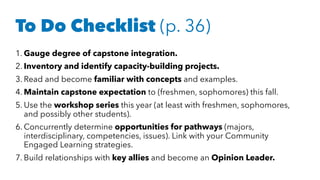1. Gauge degree of capstone integration.
2. Inventory and identify capacity-building projects.
3. Read and become familiar with concepts and examples.
4. Maintain capstone expectation to (freshmen, sophomores) this fall.
5. Use the workshop series this year (at least with freshmen, sophomores,
and possibly other students).
6. Concurrently determine opportunities for pathways (majors,
interdisciplinary, competencies, issues). Link with your Community
Engaged Learning strategies.
7. Build relationships with key allies and become an Opinion Leader.
To Do Checklist (p. 36)
 