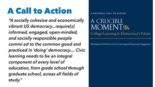A Call to Action
“A socially cohesive and economically
vibrant US democracy...require[s]
informed, engaged, open-minded,
and socially responsible people
commi ed to the common good and
practiced in ‘doing’ democracy.... Civic
learning needs to be an integral
component of every level of
education, from grade school through
graduate school, across all ﬁelds of
study.”
 