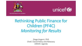 Rethinking Public Finance for
Children (PF4C)
Monitoring for Results
Diego Angemi, PhD
Chief / Social Policy and Advocacy
UNICEF, Uganda
 
