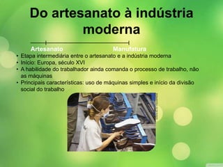 Manufatura
• Etapa intermediária entre o artesanato e a indústria moderna
• Início: Europa, século XVI
• A habilidade do trabalhador ainda comanda o processo de trabalho, não
as máquinas
• Principais características: uso de máquinas simples e início da divisão
social do trabalho
Artesanato
EDSONSILVA/FOLHAPRESS
Do artesanato à indústria
moderna
 