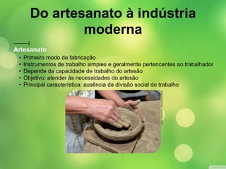 Artesanato
• Primeiro modo de fabricação
• Instrumentos de trabalho simples e geralmente pertencentes ao trabalhador
• Depende da capacidade de trabalho do artesão
• Objetivo: atender às necessidades do artesão
• Principal característica: ausência da divisão social do trabalho
JOÃOPRUDENTE/PULSARIMAGENS
Do artesanato à indústria
moderna
9
 