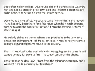 Soon after he left college, Dave found one of his uncles who was very
rich and had no children of his own died and left him a lot of money,
so he decided to set up his own real estate agency.
Dave found a nice office. He bought some new furniture and moved
in. he had only been there for e few hours when he heard someone
coming toward the door of his office. “It must be my first customer”
Dave thought.
He quickly picked up the telephone and pretended to be very busy
answering an important call from someone in New York who wanted
to buy a big and expensive house in the country.
The man knocked at the door while this was going on. He came in and
waited politely for Dave to finish his conversation on the phone.
Then the man said to Dave; “I am from the telephone company and I
was sent here to connect your telephone”

 