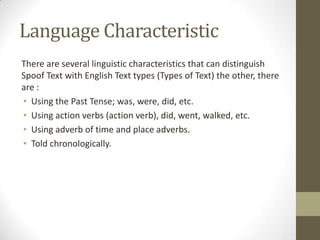 Language Characteristic
There are several linguistic characteristics that can distinguish
Spoof Text with English Text types (Types of Text) the other, there
are :
• Using the Past Tense; was, were, did, etc.
• Using action verbs (action verb), did, went, walked, etc.
• Using adverb of time and place adverbs.
• Told chronologically.

 