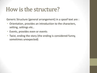 How is the structure?
Generic Structure (general arrangement) in a spoof text are :
• Orientation, provides an introduction to the characters,
setting, settings etc..
• Events, provides even or events
• Twist, ending the story (the ending is considered funny,
sometimes unexpected)

 