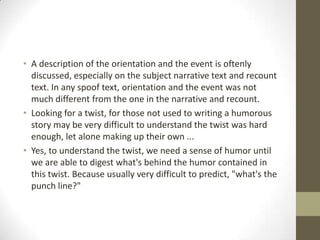 • A description of the orientation and the event is oftenly
discussed, especially on the subject narrative text and recount
text. In any spoof text, orientation and the event was not
much different from the one in the narrative and recount.
• Looking for a twist, for those not used to writing a humorous
story may be very difficult to understand the twist was hard
enough, let alone making up their own ...
• Yes, to understand the twist, we need a sense of humor until
we are able to digest what's behind the humor contained in
this twist. Because usually very difficult to predict, "what's the
punch line?"

 