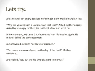 Lets try..
Joe's Mother got angry because her son got a low mark on English test.

"Why did you get such a low mark on that test?" Asked mother angrily.
Asked by his angry mother, Joe just kept silent and went out.
A few moment, Joe came back home and met his mother again. His
mother asked the same question.
Joe answered steadily, "Because of absence."
"You mean you were absent on the day of the test?" Mother
wondered.
Joe replied, "No, but the kid who sits next to me was."

 