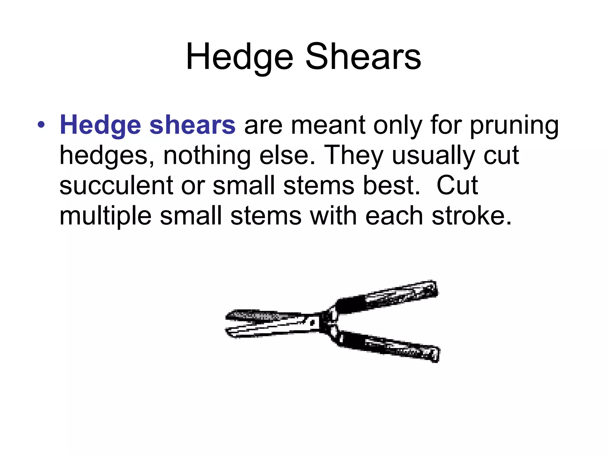 Hedge Shears Hedge shears  are meant only for pruning hedges, nothing else. They usually cut succulent or small stems best.  Cut multiple small stems with each stroke. 