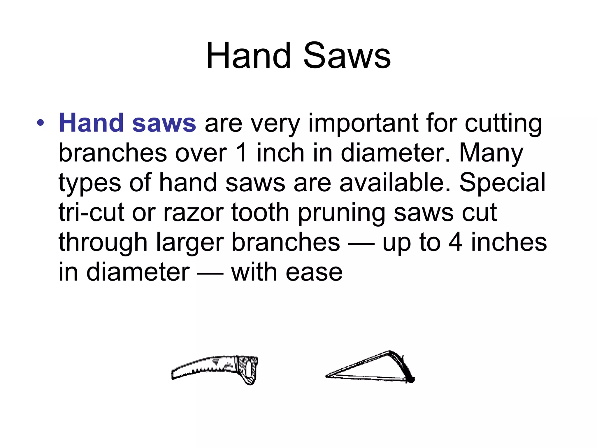 Hand Saws Hand saws  are very important for cutting branches over 1 inch in diameter. Many types of hand saws are available. Special tri-cut or razor tooth pruning saws cut through larger branches — up to 4 inches in diameter — with ease  