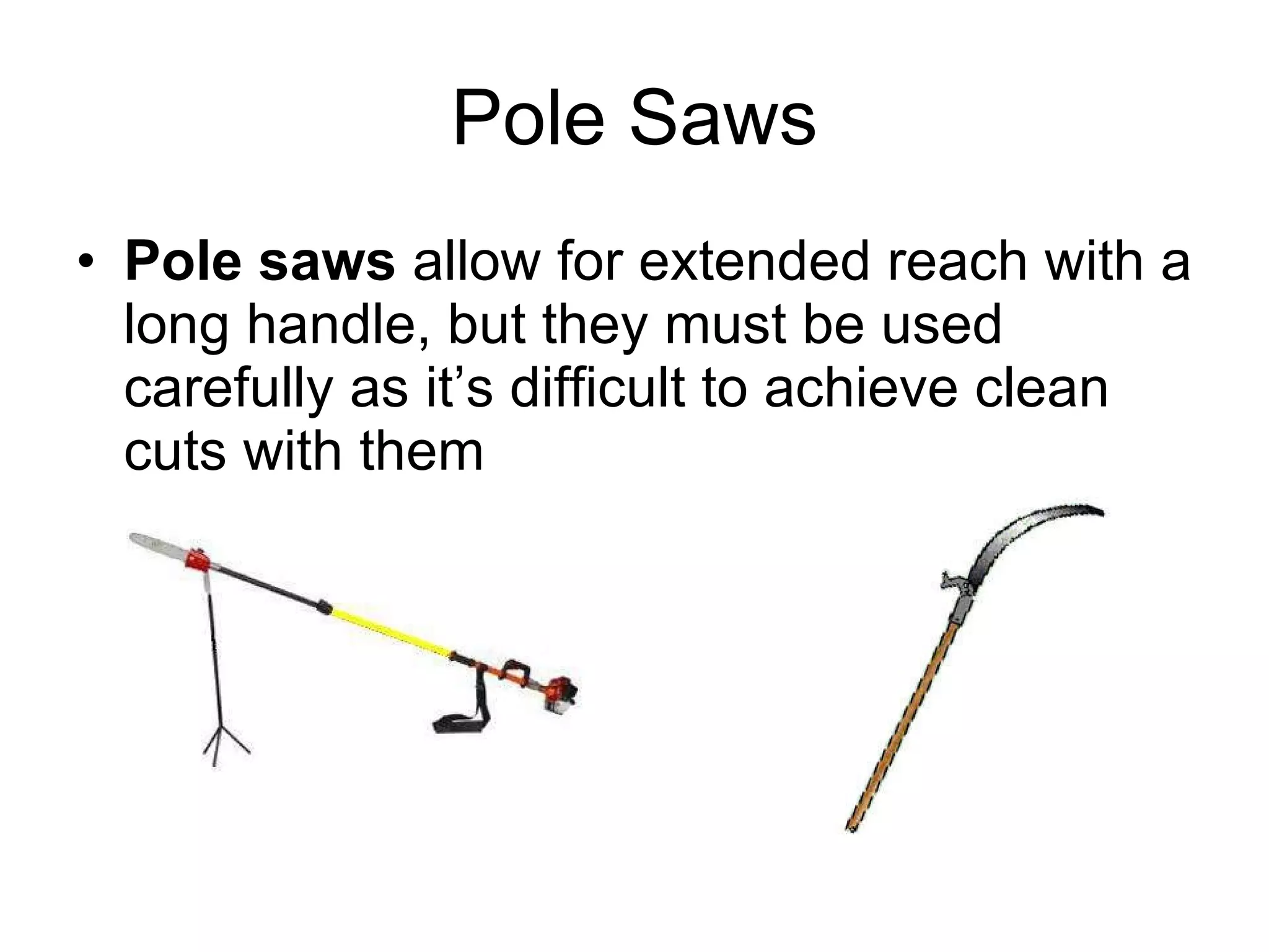 Pole Saws Pole saws  allow for extended reach with a long handle, but they must be used carefully as it’s difficult to achieve clean cuts with them  
