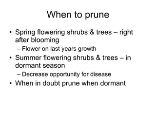 When to prune Spring flowering shrubs & trees – right after blooming Flower on last years growth Summer flowering shrubs & trees – in dormant season Decrease opportunity for disease When in doubt prune when dormant 
