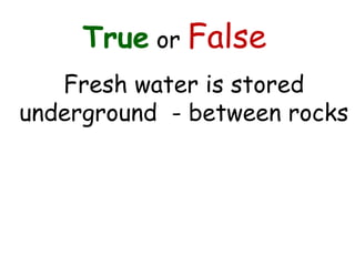 True or False
Fresh water is stored
underground - between rocks
 