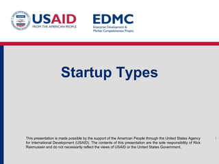 Startup Types

This presentation is made possible by the support of the American People through the United States Agency
for International Development (USAID). The contents of this presentation are the sole responsibility of Rick
Rasmussen and do not necessarily reflect the views of USAID or the United States Government.

1

 