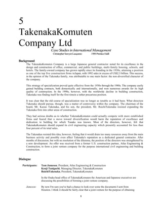5
TakenakaKomuten
Company Ltd
Case Studies in International Management
Christopher Sawyer-Lauçanno

1989 Prentice Halll

Background
The TakenakaKomuten Company is a large Japanese general contractor noted for its excellence in the
design and construction of office, commercial, and public buildings, multi-family housing, schools, and
hotels. The family-owned company has grown rapidly since its founding in the 1930s, attaining a position
as one of the top five construction firms inJapan, with 1992 sales in excess of US$2.3 billion. This success,
in the opinion of the Takenaka family, was attributable to one main factor: the non-diversified character of
the company.
This strategy of specialization proved quite effective from the 1950s through the 1980s. The company easily
gained building contracts, both domestically and internationally, and won numerous awards for its high
quality of construction. In the 1990s, however, with the worldwide decline in building construction,
Takenaka was finding itself for the first timein a rather precarious position.
It was clear that the old course of specialization was no longer as tenable as it had been. What direction
Takenaka should pursue, though, was a matter of controversy within the company. The chairman of the
board, Mr. Kazuo Takenaka, and his son, the president, Mr. RuichiTakenaka resisted expanding the
Takenaka firm into other areas of construction.
They had serious doubts as to whether TakenakaKomuten could actually compete with more established
firms and feared that a move toward diversification would harm the reputation of excellence and
dedication to building for which Tanaka was known. Most of the directors, however, felt that
TakenakaKomuten should expand its civil engineering capacity which presently accounted for less than
four percent of its total sales.
The Takenakas resisted this idea, however, feeling that it would drain too many resources away from the main
business activity and possibly even affect Takenaka's reputation as a dedicated general contractor. After
months of discussion, but with no resolution of the dilemma, the position of the directors was strengthened by
a new development: An offer was received from a former U.S. construction partner, Atlas Engineering &
Construction, to form a joint venture company for the purpose international civil engineering and building
construction.

Dialogue
Participants:

Tom Jameson, President, Atlas Engineering & Construction
Kenji Taniguchi, Managing Director, TakenakaKomuten
RuichiTakenaka, President, TakenakaKomuten
In the Osaka head office of TakenakaKomuten the American and Japanese executives are
discussing the possibilities of forming a joint venture company.

Jameson:

By now I'm sure you've had a chance to look over some the documents I sent from
Houston. I think it should be fairly clear that a joint venture for the purpose of obtaining
1

 