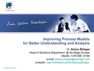 Improving Process Models for Better Understanding and Analysis Dr.  Darius Šilingas Head of Solutions Department  @ No Magic Europe Mobile: +370 686 12748 e-mail:  [email_address] LinkedIn:  http://lt.linkedin.com/in/dariussilingas   