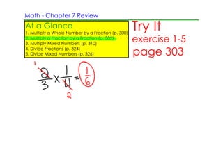 Math ­ Chapter 7 Review
At a Glance
1. Multiply a Whole Number by a Fraction (p. 300)
                                                    Try It
2. Multiply a Fraction by a Fraction (p. 302)
3. Multiply Mixed Numbers (p. 310)
                                                    exercise 1­5
4. Divide Fractions (p. 324)
5. Divide Mixed Numbers (p. 326)                    page 303
 