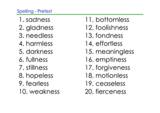 Spelling ­ Pretest

1. sadness           11. bottomless
2. gladness          12. foolishness
3. needless          13. fondness
4. harmless          14. effortless
5. darkness          15. meaningless
6. fullness          16. emptiness
7. stillness         17. forgiveness
8. hopeless          18. motionless
9. fearless          19. ceaseless
10. weakness         20. fierceness
 