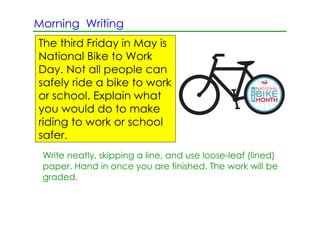 Morning Writing
The third Friday in May is
National Bike to Work
Day. Not all people can
safely ride a bike to work
or school. Explain what
you would do to make
riding to work or school
safer.
 Write neatly, skipping a line, and use loose­leaf (lined)
 paper. Hand in once you are finished. The work will be
 graded.
 