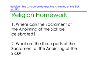Religion ­ The Church celebrates the Anointing of the Sick
(p. 212)

Religion Homework
1. Where can the Sacrament of
the Anointing of the Sick be
celebrated?

2. What are the three parts of the
Sacrament of the Anointing of the
Sick?
 