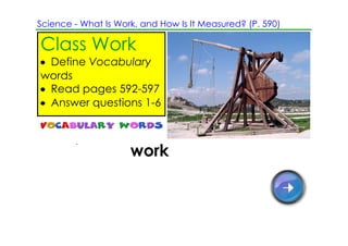 Science ­ What Is Work, and How Is It Measured? (P. 590)

Class Work
• Define Vocabulary
words
• Read pages 592­597
• Answer questions 1­6



In science, work is using a force
to move an object through a
distance.
 