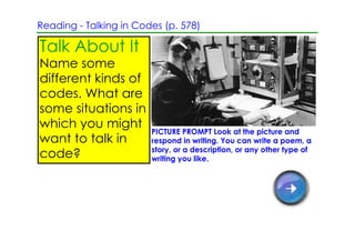 Reading ­ Talking in Codes (p. 578)

Talk About It
Name some
different kinds of
codes. What are
some situations in
which you might
                        PICTURE PROMPT Look at the picture and
want to talk in         respond in writing. You can write a poem, a
                        story, or a description, or any other type of
code?                   writing you like.
 