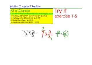 Math ­ Chapter 7 Review
At a Glance
1. Multiply a Whole Number by a Fraction (p. 300)
                                                    Try It
2. Multiply a Fraction by a Fraction (p. 302)
3. Multiply Mixed Numbers (p. 310)
                                                    exercise 1­5
4. Divide Fractions (p. 324)
5. Divide Mixed Numbers (p. 326)
 