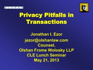 Privacy Pitfalls in
Transactions
Jonathan I. Ezor
jezor@olshanlaw.com
Counsel,
Olshan Frome Wolosky LLP
CLE Lunch Seminar
May 21, 2013
 
