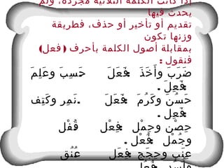 ‫ولم‬ ،‫مجردة‬ ‫الثلثية‬ ‫الكلمة‬ ‫كانت‬ ‫إذا‬
‫فيها‬ ‫يحدث‬
‫فطريقة‬ ،‫حذف‬ ‫أو‬ ‫تأخير‬ ‫أو‬ ‫تقديم‬
‫تكون‬ ‫وزنها‬
( )‫فعل‬ ‫بأحرف‬ ‫الكلمة‬ ‫أصول‬ ‫بمقابلة‬
: ‫فنقول‬
. :‫م‬َ ‫ل‬ِ ‫ع‬َ ‫و‬ ‫ب‬َ ‫س‬ِ ‫ح‬َ ‫ل‬َ ‫ع‬َ ‫ف‬َ ‫ذ‬َ ‫خ‬َ ‫أ‬َ ‫و‬ ‫ب‬َ ‫ر‬َ ‫ض‬َ
. :‫ل‬َ ‫ع‬ِ ‫ف‬َ
. :‫تف‬ِ ‫ك‬َ ‫و‬ ‫مر‬ِ ‫ن‬َ ‫ل‬َ ‫ع‬َ ‫ف‬َ ‫م‬َ ‫ر‬ُ ‫ك‬َ ‫و‬ ‫ن‬َ ‫س‬ُ ‫ح‬َ
. :‫عل‬ِ ‫ف‬َ
:‫عل‬ْ ‫ف‬ِ ‫مل‬ْ ‫ح‬ِ ‫و‬ ‫صن‬ْ ‫ح‬ِ.‫فل‬ْ ‫ق‬ُ
. :‫عل‬ْ ‫ف‬ُ ‫مل‬ْ ‫ج‬ُ ‫و‬
. :‫نق‬ُ ‫ع‬ُ ‫عل‬َ ‫ف‬ِ ‫جج‬َ ‫ح‬ِ ‫و‬ ‫نب‬َ ‫ع‬ِ
 