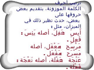 ‫أحرف‬ ‫ترتيب‬
‫بعض‬ ‫بتقديم‬ ،‫الموزونة‬ ‫الكلمة‬
‫على‬ ‫حروفها‬
‫في‬ ‫ذلك‬ ‫نظير‬ ‫حدث‬ ،‫بعض‬
: ‫مثل‬ ،‫الميزان‬
: :‫س‬َ ‫ئ‬ِ ‫ي‬َ ‫أصله‬ ،‫ل‬َ ‫ف‬ِ ‫ع‬َ ‫س‬َ ‫ي‬ِ ‫أ‬َ
. ‫ل‬َ ‫ع‬ِ ‫ف‬َ
:‫أصله‬ ،‫فل‬َ ‫ع‬ْ ‫م‬َ ‫سح‬َ ‫ر‬ْ ‫م‬َ
. :‫عل‬َ ‫ف‬ْ ‫م‬َ ‫رح‬َ ‫س‬ْ ‫م‬َ
: :‫جة‬َ ‫ع‬ْ ‫ن‬َ ‫أصله‬ ،‫لة‬َ ‫ف‬ْ ‫ع‬َ ‫جة‬َ ‫ن‬ْ ‫ع‬َ
. ‫لة‬َ ‫ع‬ْ ‫ف‬َ
 