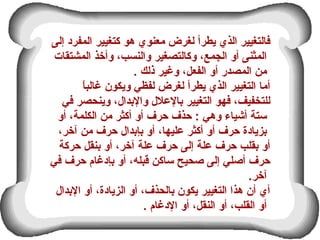 ‫إلى‬ ‫المفرد‬ ‫كتغيير‬ ‫هو‬ ‫معنوي‬ ‫لغرض‬ ‫يطرأ‬ ‫الذي‬ ‫فالتغيير‬
‫المشتقات‬ ‫وأخذ‬ ،‫والنسب‬ ‫وكالتصغير‬ ،‫الجمع‬ ‫أو‬ ‫المثنى‬
. ‫ذلك‬ ‫وغير‬ ،‫الفعل‬ ‫أو‬ ‫المصدر‬ ‫من‬
‫ا‬ً ‫غالب‬ ‫ويكون‬ ‫لفظي‬ ‫لغرض‬ ‫يطرأ‬ ‫الذي‬ ‫التغيير‬ ‫أما‬
‫في‬ ‫وينحصر‬ ،‫والعبدال‬ ‫عبالعلل‬ ‫التغيير‬ ‫فهو‬ ،‫للتخفيف‬
‫أو‬ ،‫الكلمة‬ ‫من‬ ‫أكثر‬ ‫أو‬ ‫حرف‬ ‫حذف‬ : ‫وهي‬ ‫أشياء‬ ‫ستة‬
،‫آخر‬ ‫من‬ ‫حرف‬ ‫عبإعبدال‬ ‫أو‬ ،‫عليها‬ ‫أكثر‬ ‫أو‬ ‫حرف‬ ‫عبزيادة‬
‫حركة‬ ‫عبنقل‬ ‫أو‬ ،‫آخر‬ ‫علة‬ ‫حرف‬ ‫إلى‬ ‫علة‬ ‫حرف‬ ‫عبقلب‬ ‫أو‬
‫في‬ ‫حرف‬ ‫عبإدغام‬ ‫أو‬ ،‫قبله‬ ‫ساكن‬ ‫طصحيح‬ ‫إلى‬ ‫أطصلي‬ ‫حرف‬
.‫آخر‬
‫العبدال‬ ‫أو‬ ،‫الزيادة‬ ‫أو‬ ،‫عبالحذف‬ ‫يكون‬ ‫التغيير‬ ‫هذا‬ ‫أن‬ ‫أي‬
. ‫الدغام‬ ‫أو‬ ،‫النقل‬ ‫أو‬ ،‫القلب‬ ‫أو‬
 