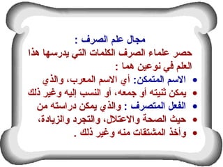 : ‫الصرف‬ ‫علم‬ ‫مجال‬
‫هذا‬ ‫يدرمسها‬ ‫التي‬ ‫الكلمات‬ ‫الصرف‬ ‫علماء‬ ‫حصر‬
: ‫هما‬ ‫نوعين‬ ‫عفي‬ ‫العلم‬
•:‫المتمكن‬ ‫المسم‬‫والذي‬ ،‫المعرب‬ ‫المسم‬ ‫أي‬
•‫ذلك‬ ‫وغير‬ ‫إليه‬ ‫النسب‬ ‫أو‬ ،‫جمعه‬ ‫أو‬ ‫ثنيته‬ ‫يمكن‬
•: ‫المتصرف‬ ‫الفعل‬‫من‬ ‫درامسته‬ ‫يمكن‬ ‫والذي‬
•،‫والزيادة‬ ‫والتجرد‬ ،‫والعتلل‬ ‫الصحة‬ ‫حيث‬
•. ‫ذلك‬ ‫وغير‬ ‫منه‬ ‫المشتقات‬ ‫وأخذ‬
 