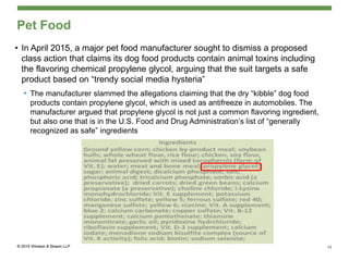 Pet Food
• In April 2015, a major pet food manufacturer sought to dismiss a proposed
class action that claims its dog food products contain animal toxins including
the flavoring chemical propylene glycol, arguing that the suit targets a safe
product based on “trendy social media hysteria”
• The manufacturer slammed the allegations claiming that the dry “kibble” dog food
products contain propylene glycol, which is used as antifreeze in automobiles. The
manufacturer argued that propylene glycol is not just a common flavoring ingredient,
but also one that is in the U.S. Food and Drug Administration’s list of “generally
recognized as safe” ingredients
11
 