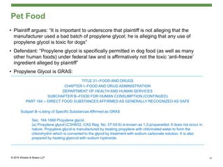 Pet Food
• Plaintiff argues: “It is important to underscore that plaintiff is not alleging that the
manufacturer used a bad batch of propylene glycol; he is alleging that any use of
propylene glycol is toxic for dogs”
• Defendant: “Propylene glycol is specifically permitted in dog food (as well as many
other human foods) under federal law and is affirmatively not the toxic ‘anti-freeze’
ingredient alleged by plaintiff”
• Propylene Glycol is GRAS:
TITLE 21--FOOD AND DRUGS
CHAPTER I--FOOD AND DRUG ADMINISTRATION
DEPARTMENT OF HEALTH AND HUMAN SERVICES
SUBCHAPTER B--FOOD FOR HUMAN CONSUMPTION (CONTINUED)
PART 184 -- DIRECT FOOD SUBSTANCES AFFIRMED AS GENERALLY RECOGNIZED AS SAFE
Subpart B--Listing of Specific Substances Affirmed as GRAS
Sec. 184.1666 Propylene glycol.
(a) Propylene glycol (C3H8O2, CAS Reg. No. 57-55-6) is known as 1,2-propanediol. It does not occur in
nature. Propylene glycol is manufactured by treating propylene with chlorinated water to form the
chlorohydrin which is converted to the glycol by treatment with sodium carbonate solution. It is also
prepared by heating glyercol with sodium hydroxide
12
 