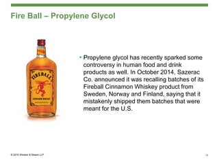 Fire Ball – Propylene Glycol
• Propylene glycol has recently sparked some
controversy in human food and drink
products as well. In October 2014, Sazerac
Co. announced it was recalling batches of its
Fireball Cinnamon Whiskey product from
Sweden, Norway and Finland, saying that it
mistakenly shipped them batches that were
meant for the U.S.
13
 