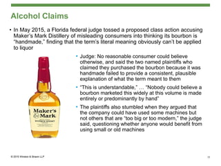 Alcohol Claims
• In May 2015, a Florida federal judge tossed a proposed class action accusing
Maker’s Mark Distillery of misleading consumers into thinking its bourbon is
“handmade,” finding that the term’s literal meaning obviously can’t be applied
to liquor
• Judge: No reasonable consumer could believe
otherwise, and said the two named plaintiffs who
claimed they purchased the bourbon because it was
handmade failed to provide a consistent, plausible
explanation of what the term meant to them
• “This is understandable,” … “Nobody could believe a
bourbon marketed this widely at this volume is made
entirely or predominantly by hand”
• The plaintiffs also stumbled when they argued that
the company could have used some machines but
not others that are “too big or too modern,” the judge
said, questioning whether anyone would benefit from
using small or old machines
15
 