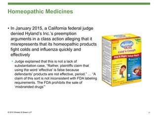 • In January 2015, a California federal judge
denied Hyland’s Inc.’s preemption
arguments in a class action alleging that it
misrepresents that its homeopathic products
fight colds and influenza quickly and
effectively
• Judge explained that this is not a lack of
substantiation case, “Rather, plaintiffs claim that
using the word ‘effective’ is false because
defendants’ products are not effective, period.” … “A
claim of this sort is not inconsistent with FDA labeling
requirements. The FDA prohibits the sale of
‘misbranded drugs’”
Homeopathic Medicines
17
 