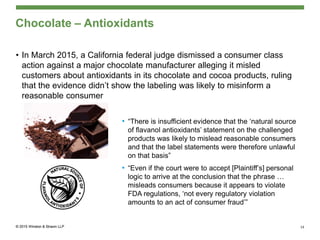 Chocolate – Antioxidants
• In March 2015, a California federal judge dismissed a consumer class
action against a major chocolate manufacturer alleging it misled
customers about antioxidants in its chocolate and cocoa products, ruling
that the evidence didn’t show the labeling was likely to misinform a
reasonable consumer
• “There is insufficient evidence that the ‘natural source
of flavanol antioxidants’ statement on the challenged
products was likely to mislead reasonable consumers
and that the label statements were therefore unlawful
on that basis”
• “Even if the court were to accept [Plaintiff’s] personal
logic to arrive at the conclusion that the phrase …
misleads consumers because it appears to violate
FDA regulations, ‘not every regulatory violation
amounts to an act of consumer fraud’”
19
 