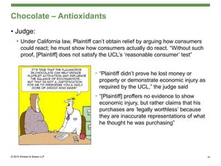 Chocolate – Antioxidants
• Judge:
• Under California law, Plaintiff can’t obtain relief by arguing how consumers
could react; he must show how consumers actually do react. “Without such
proof, [Plaintiff] does not satisfy the UCL’s ‘reasonable consumer’ test”
• “Plaintiff didn’t prove he lost money or
property or demonstrate economic injury as
required by the UCL,” the judge said
• “[Plaintiff] proffers no evidence to show
economic injury, but rather claims that his
purchases are ‘legally worthless’ because
they are inaccurate representations of what
he thought he was purchasing”
20
 