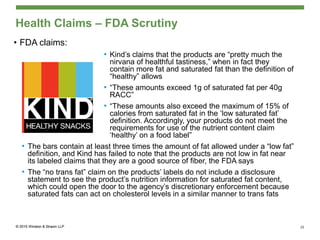 Health Claims – FDA Scrutiny
• FDA claims:
• Kind’s claims that the products are “pretty much the
nirvana of healthful tastiness,” when in fact they
contain more fat and saturated fat than the definition of
“healthy” allows
• “These amounts exceed 1g of saturated fat per 40g
RACC”
• “These amounts also exceed the maximum of 15% of
calories from saturated fat in the ‘low saturated fat’
definition. Accordingly, your products do not meet the
requirements for use of the nutrient content claim
‘healthy’ on a food label”
• The bars contain at least three times the amount of fat allowed under a “low fat”
definition, and Kind has failed to note that the products are not low in fat near
its labeled claims that they are a good source of fiber, the FDA says
• The “no trans fat” claim on the products’ labels do not include a disclosure
statement to see the product’s nutrition information for saturated fat content,
which could open the door to the agency’s discretionary enforcement because
saturated fats can act on cholesterol levels in a similar manner to trans fats
22
 