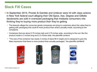 Slack Fill Cases
• In September 2014, Procter & Gamble and Unilever were hit with class actions
in New York federal court alleging their Old Spice, Axe, Degree and Gillette
deodorants are sold in oversized packaging that misleads consumers into
thinking they’re buying more product than they’re getting
• The lawsuits allege the consumer goods companies are lying to customers about the value they’re
getting with packaging that could fit more product than what’s actually inside, according to the
complaints
• Containers that are about 5.75 inches high and 2.75 inches wide, according to the suit. But the
product inside is 3 inches long and 2.5 inches wide, the plaintiffs contend
• “The size of the container has nearly 3 inches of slack-fill in height and is designed to give the
false impression that there is more product than actually packaged,” the plaintiffs contend
24
 