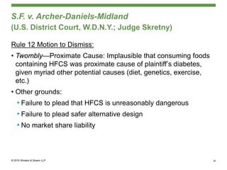 S.F. v. Archer-Daniels-Midland
(U.S. District Court, W.D.N.Y.; Judge Skretny)
Rule 12 Motion to Dismiss:
• Twombly—Proximate Cause: Implausible that consuming foods
containing HFCS was proximate cause of plaintiff’s diabetes,
given myriad other potential causes (diet, genetics, exercise,
etc.)
• Other grounds:
• Failure to plead that HFCS is unreasonably dangerous
• Failure to plead safer alternative design
• No market share liability
30
 